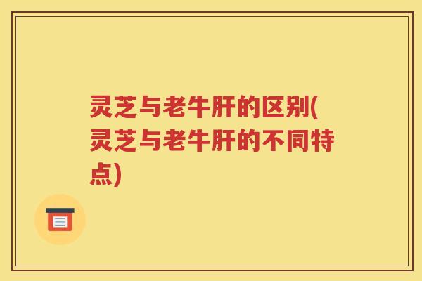 灵芝与老牛肝的区别(灵芝与老牛肝的不同特点)