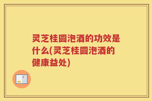 灵芝桂圆泡酒的功效是什么(灵芝桂圆泡酒的健康益处)