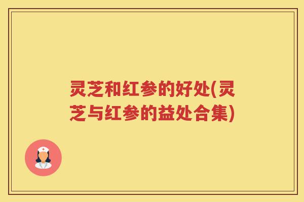 灵芝和红参的好处(灵芝与红参的益处合集)