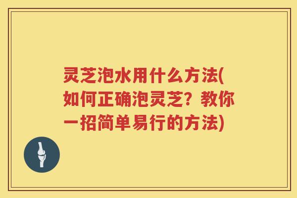灵芝泡水用什么方法(如何正确泡灵芝?教你一招简单易行的方法) 灵芝泡水用什么方法(如何正确泡灵芝?教你一招简单易行的方法)