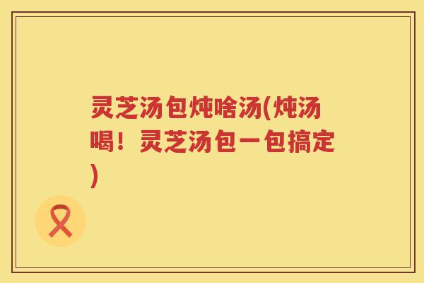 灵芝汤包炖啥汤(炖汤喝！灵芝汤包一包搞定)