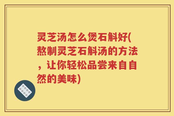 灵芝汤怎么煲石斛好(熬制灵芝石斛汤的方法，让你轻松品尝来自自然的美味)