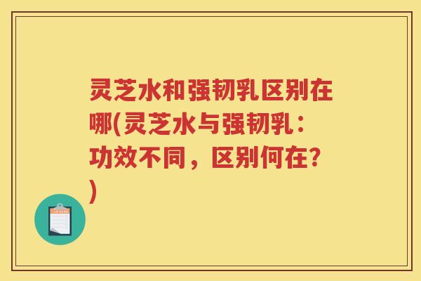 灵芝水和强韧乳区别在哪(灵芝水与强韧乳：功效不同，区别何在？)