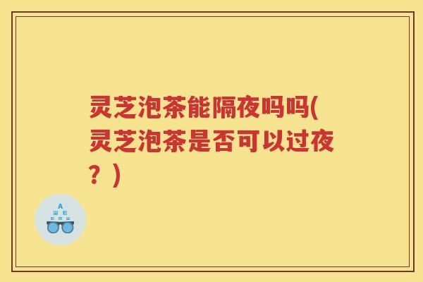 灵芝泡茶能隔夜吗吗(灵芝泡茶是否可以过夜？)