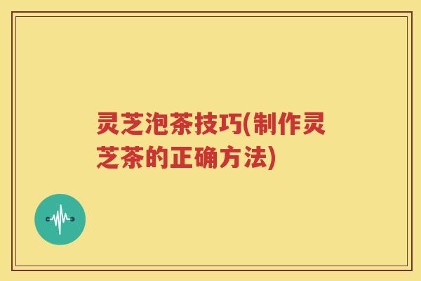灵芝泡茶技巧(制作灵芝茶的正确方法)