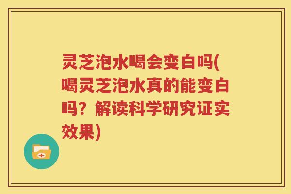 灵芝泡水喝会变白吗(喝灵芝泡水真的能变白吗？解读科学研究证实效果)