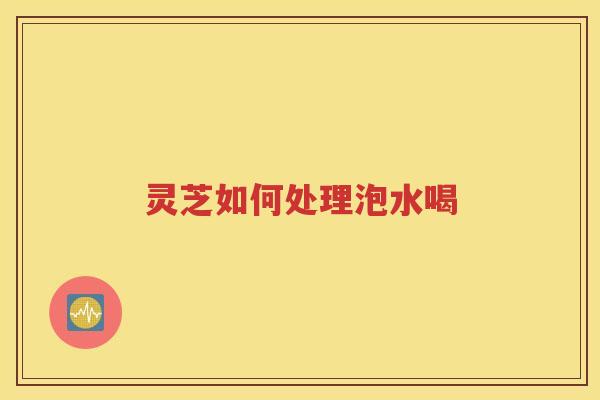 灵芝如何处理泡水喝