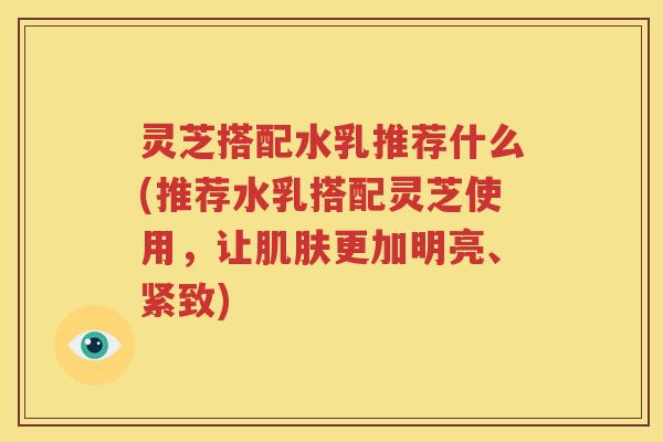 灵芝搭配水乳推荐什么(推荐水乳搭配灵芝使用，让肌肤更加明亮、紧致)