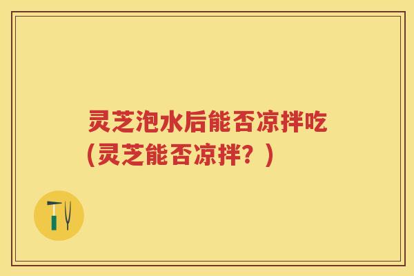 灵芝泡水后能否凉拌吃(灵芝能否凉拌？)