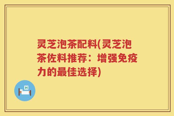 灵芝泡茶配料(灵芝泡茶佐料推荐：增强免疫力的最佳选择)