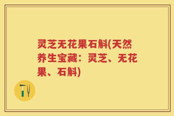 灵芝无花果石斛(天然养生宝藏：灵芝、无花果、石斛)