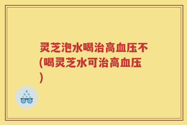 灵芝泡水喝治高血压不(喝灵芝水可治高血压)