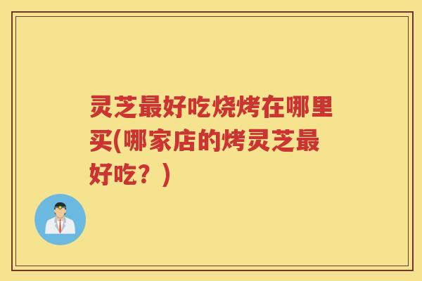 灵芝最好吃烧烤在哪里买(哪家店的烤灵芝最好吃？)