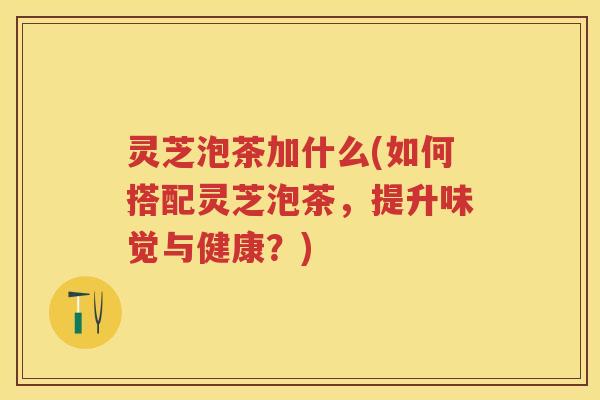 灵芝泡茶加什么(如何搭配灵芝泡茶，提升味觉与健康？)