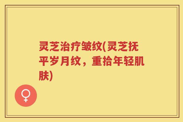 灵芝治疗皱纹(灵芝抚平岁月纹，重拾年轻肌肤)