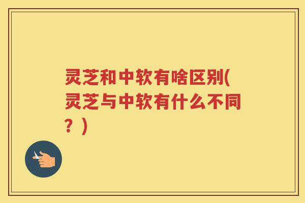 灵芝和中软有啥区别(灵芝与中软有什么不同?) 灵芝和中软有啥区别(灵芝与中软有什么不同?)