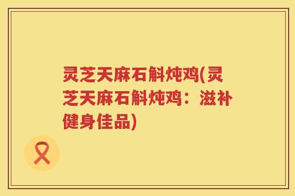 灵芝天麻石斛炖鸡(灵芝天麻石斛炖鸡：滋补健身佳品)