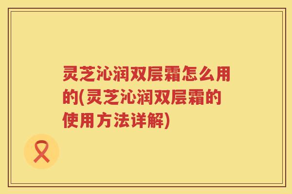 灵芝沁润双层霜怎么用的(灵芝沁润双层霜的使用方法详解)