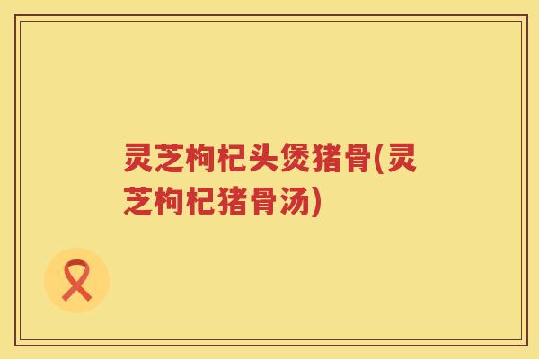 灵芝枸杞头煲猪骨(灵芝枸杞猪骨汤)