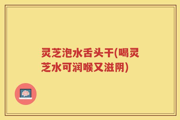 灵芝泡水舌头干(喝灵芝水可润喉又滋阴)