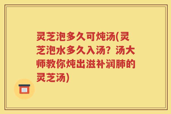 灵芝泡多久可炖汤(灵芝泡水多久入汤？汤大师教你炖出滋补润肺的灵芝汤)