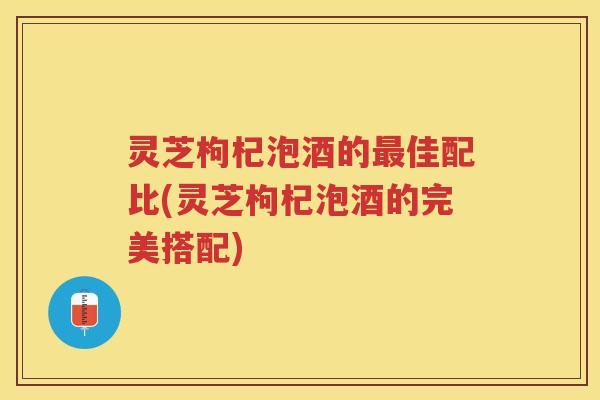 灵芝枸杞泡酒的最佳配比(灵芝枸杞泡酒的完美搭配)