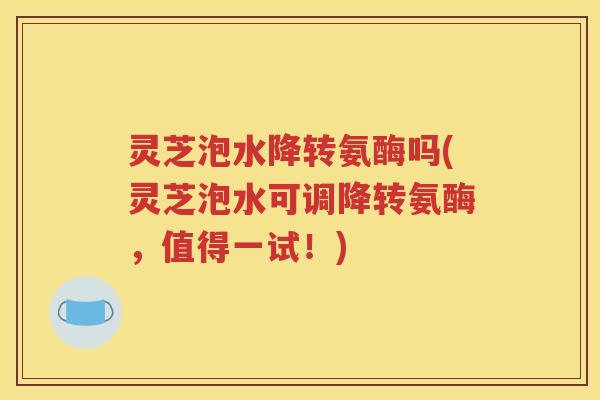 灵芝泡水降转氨酶吗(灵芝泡水可调降转氨酶，值得一试！)