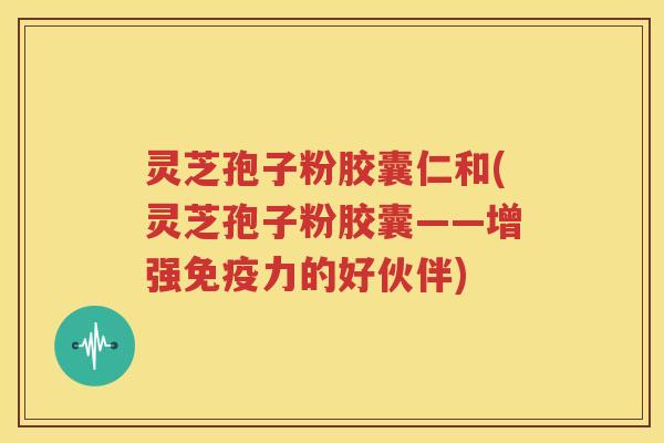 灵芝孢子粉胶囊仁和(灵芝孢子粉胶囊——增强免疫力的好伙伴)