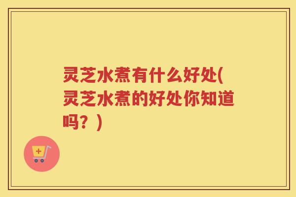 灵芝水煮有什么好处(灵芝水煮的好处你知道吗？)