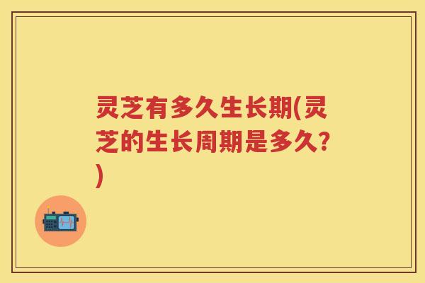 灵芝有多久生长期(灵芝的生长周期是多久？)