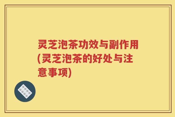 灵芝泡茶功效与副作用(灵芝泡茶的好处与注意事项)