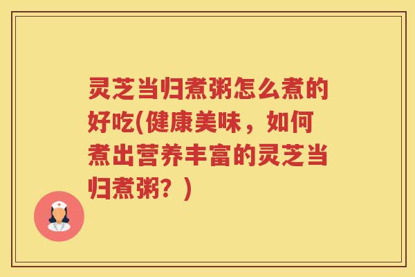 灵芝当归煮粥怎么煮的好吃(健康美味，如何煮出营养丰富的灵芝当归煮粥？)