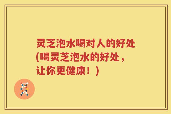 灵芝泡水喝对人的好处(喝灵芝泡水的好处，让你更健康！)