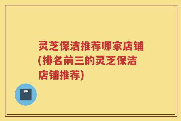 灵芝保洁推荐哪家店铺(排名前三的灵芝保洁店铺推荐)