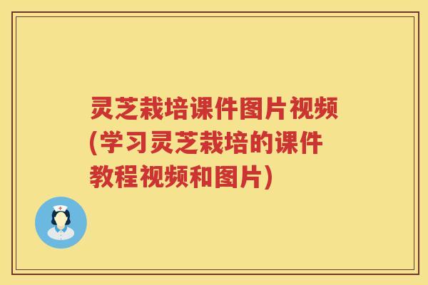 灵芝栽培课件图片视频(学习灵芝栽培的课件教程视频和图片)