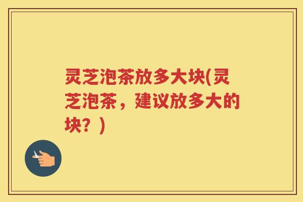 灵芝泡茶放多大块(灵芝泡茶，建议放多大的块？)