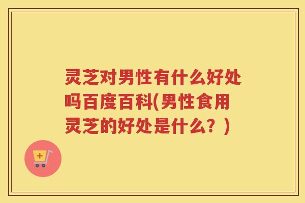 灵芝对男性有什么好处吗百度百科(男性食用灵芝的好处是什么？)