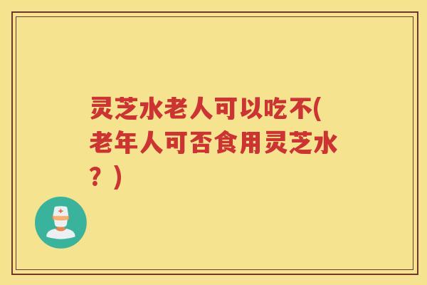灵芝水老人可以吃不(老年人可否食用灵芝水？)