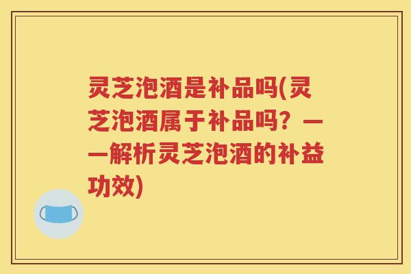 灵芝泡酒是补品吗(灵芝泡酒属于补品吗？——解析灵芝泡酒的补益功效)