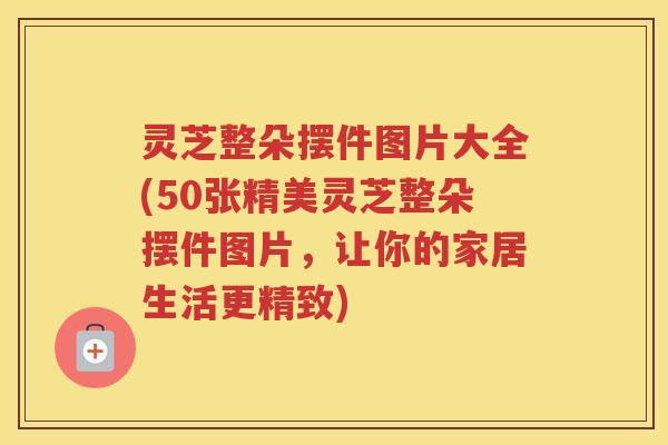 灵芝整朵摆件图片大全(50张精美灵芝整朵摆件图片，让你的家居生活更精致)
