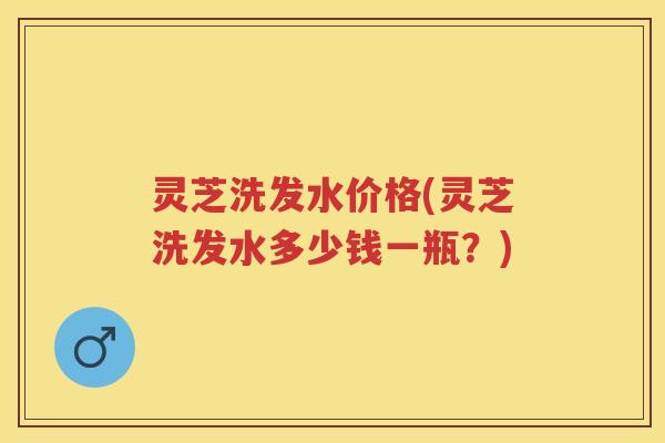 灵芝洗发水价格(灵芝洗发水多少钱一瓶？)