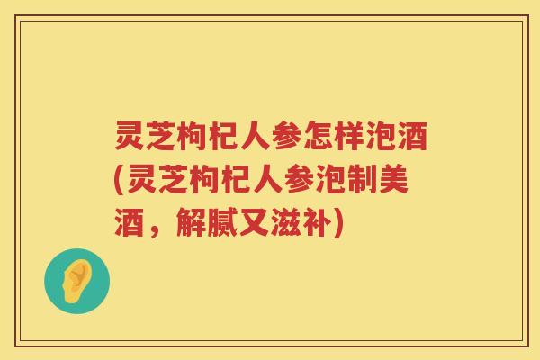 灵芝枸杞人参怎样泡酒(灵芝枸杞人参泡制美酒，解腻又滋补)