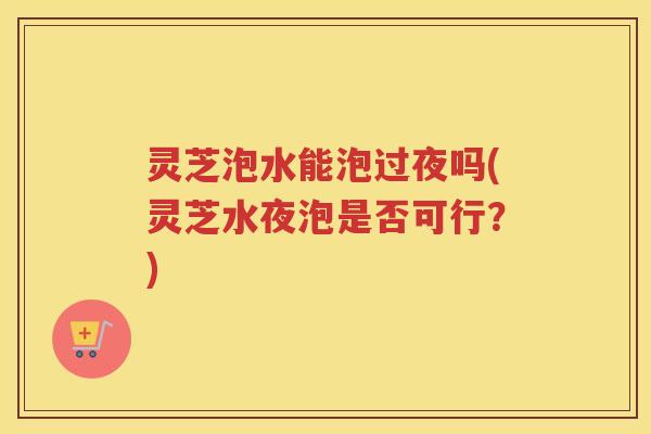 灵芝泡水能泡过夜吗(灵芝水夜泡是否可行？)