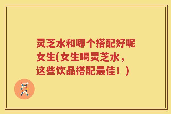 灵芝水和哪个搭配好呢女生(女生喝灵芝水，这些饮品搭配最佳！)