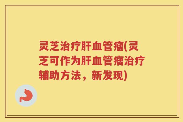 灵芝治疗肝血管瘤(灵芝可作为肝血管瘤治疗辅助方法，新发现)