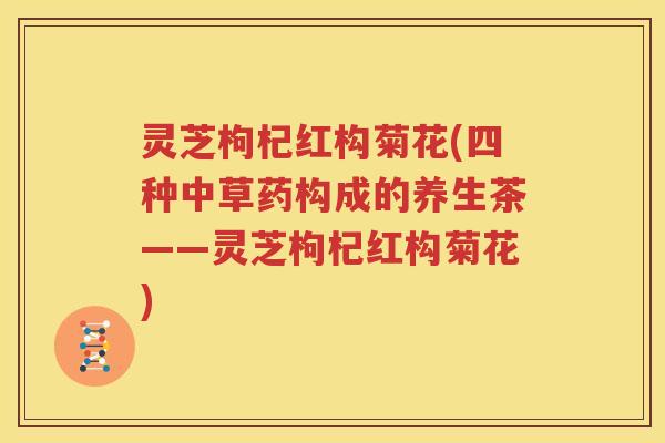 灵芝枸杞红构菊花(四种中草药构成的养生茶——灵芝枸杞红构菊花)