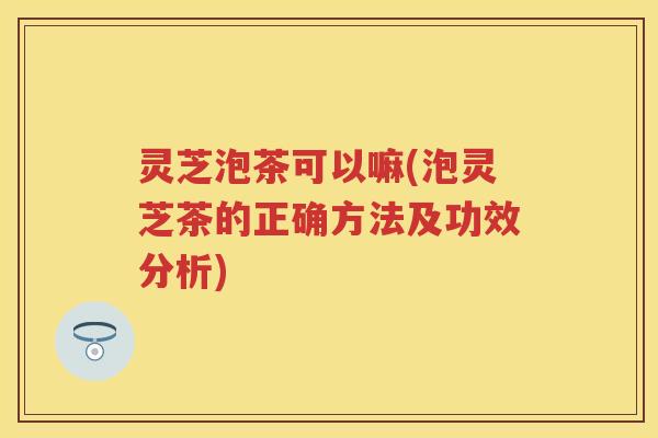 灵芝泡茶可以嘛(泡灵芝茶的正确方法及功效分析)