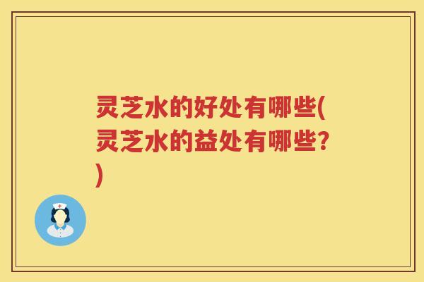灵芝水的好处有哪些(灵芝水的益处有哪些？)