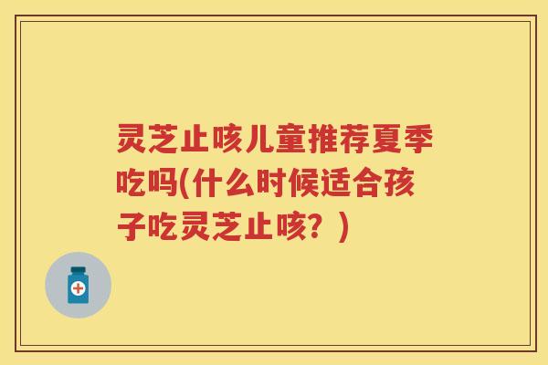 灵芝止咳儿童推荐夏季吃吗(什么时候适合孩子吃灵芝止咳？)