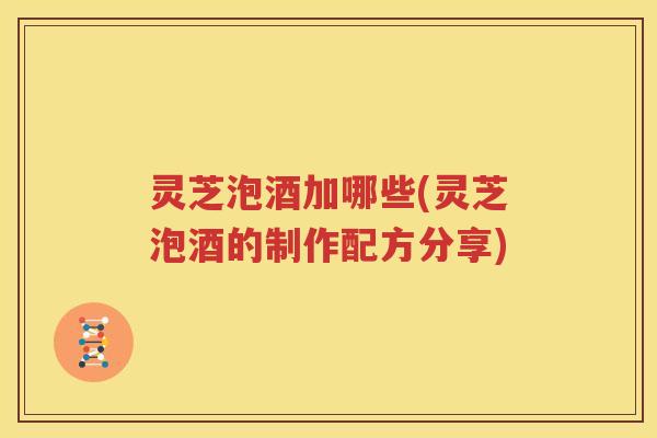 灵芝泡酒加哪些(灵芝泡酒的制作配方分享)